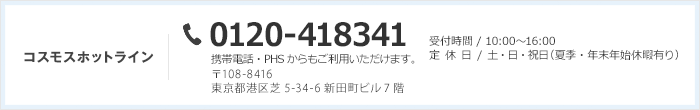 コスモスホットライン 0120-418341 携帯電話・PHSからもご利用いただけます。 営業時間：10:00〜16:00 定休日：土・日／祝日（夏期・年末年始休暇有り）〒108-8416 東京都港区芝5-34-6 新田町ビル7階